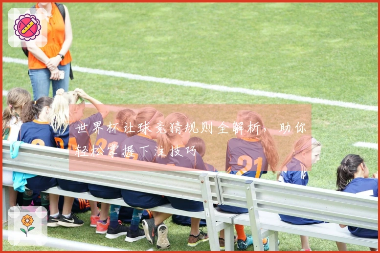 世界杯让球竞猜规则全解析，助你轻松掌握下注技巧