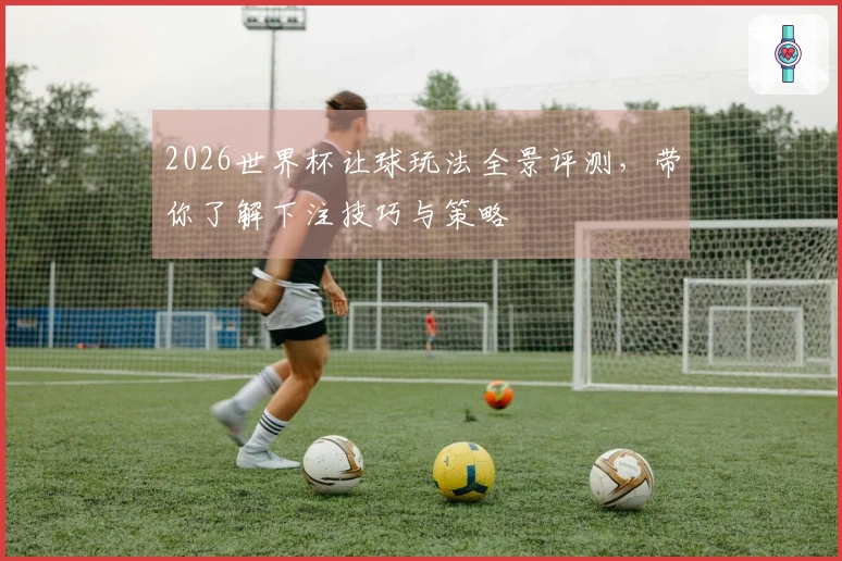 2026世界杯让球玩法全景评测，带你了解下注技巧与策略
